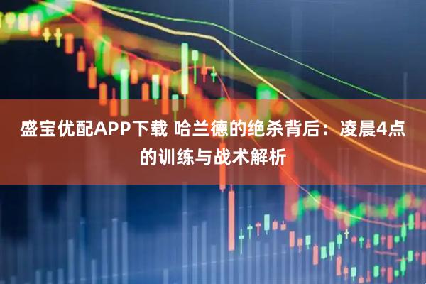盛宝优配APP下载 哈兰德的绝杀背后：凌晨4点的训练与战术解析