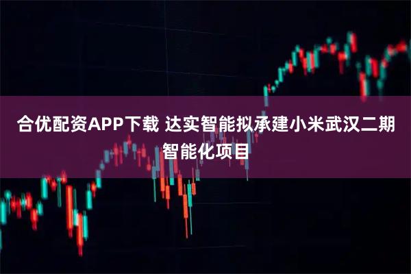 合优配资APP下载 达实智能拟承建小米武汉二期智能化项目