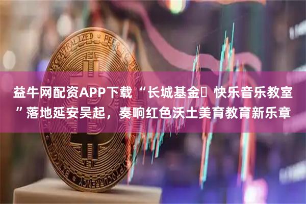 益牛网配资APP下载 “长城基金・快乐音乐教室”落地延安吴起，奏响红色沃土美育教育新乐章