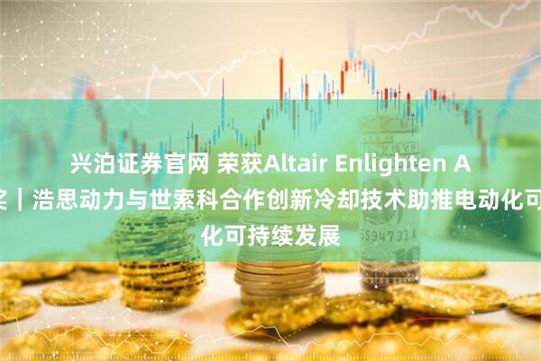 兴泊证券官网 荣获Altair Enlighten Award首奖｜浩思动力与世索科合作创新冷却技术助推电动化可持续发展