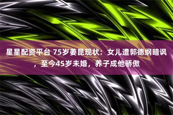 星星配资平台 75岁姜昆现状：女儿遭郭德纲暗讽，至今45岁未婚，养子成他骄傲