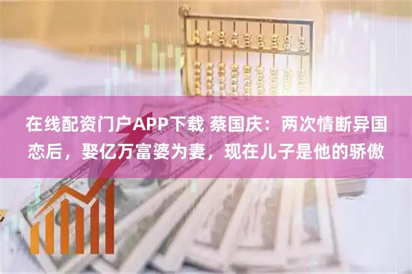 在线配资门户APP下载 蔡国庆：两次情断异国恋后，娶亿万富婆为妻，现在儿子是他的骄傲