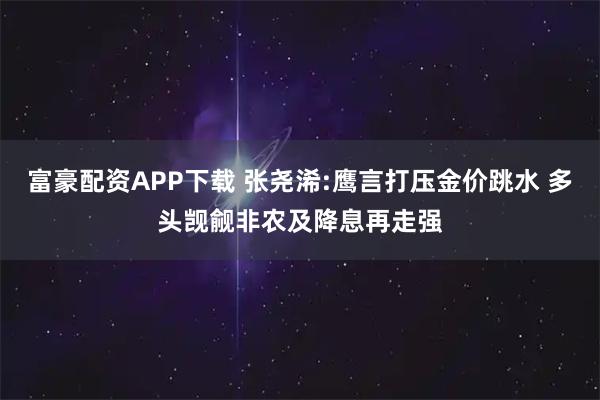 富豪配资APP下载 张尧浠:鹰言打压金价跳水 多头觊觎非农及降息再走强