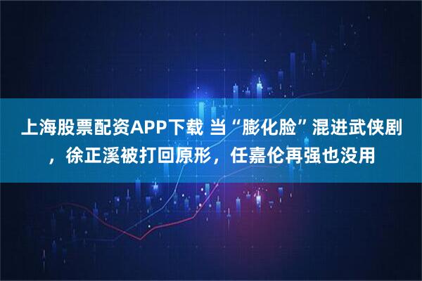 上海股票配资APP下载 当“膨化脸”混进武侠剧，徐正溪被打回原形，任嘉伦再强也没用