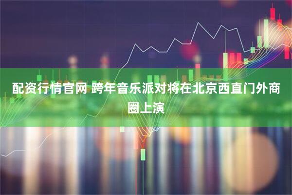 配资行情官网 跨年音乐派对将在北京西直门外商圈上演