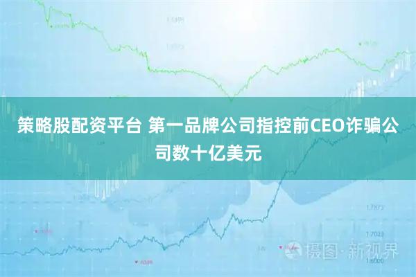 策略股配资平台 第一品牌公司指控前CEO诈骗公司数十亿美元