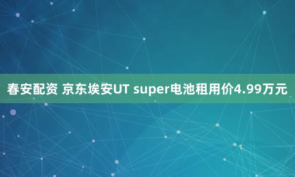 春安配资 京东埃安UT super电池租用价4.99万元