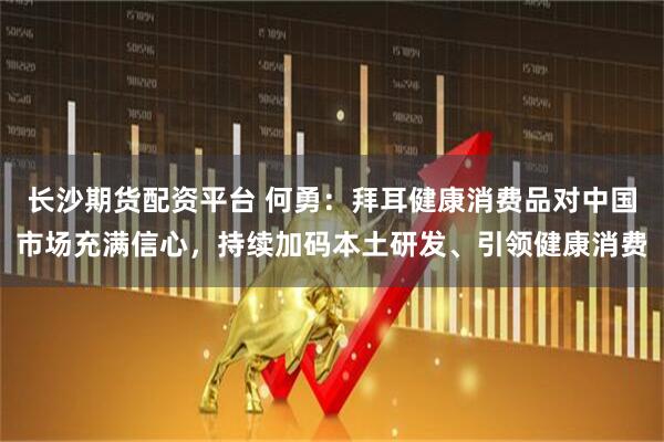 长沙期货配资平台 何勇：拜耳健康消费品对中国市场充满信心，持续加码本土研发、引领健康消费