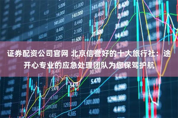 证券配资公司官网 北京信誉好的十大旅行社：途开心专业的应急处理团队为您保驾护航