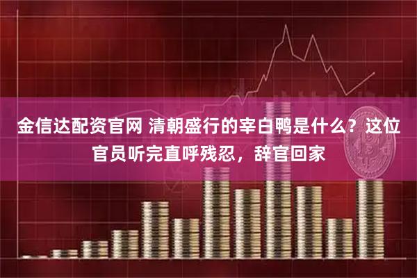 金信达配资官网 清朝盛行的宰白鸭是什么？这位官员听完直呼残忍，辞官回家