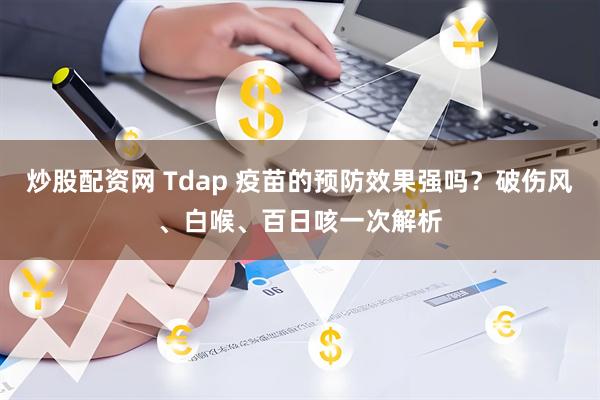 炒股配资网 Tdap 疫苗的预防效果强吗？破伤风、白喉、百日咳一次解析