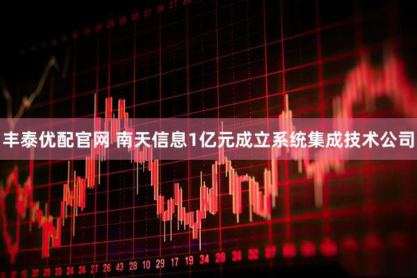 丰泰优配官网 南天信息1亿元成立系统集成技术公司