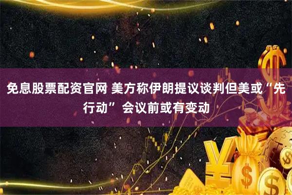 免息股票配资官网 美方称伊朗提议谈判但美或“先行动” 会议前或有变动