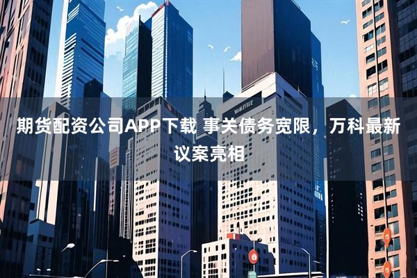 期货配资公司APP下载 事关债务宽限，万科最新议案亮相