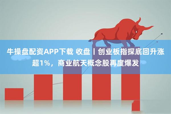 牛操盘配资APP下载 收盘丨创业板指探底回升涨超1%，商业航天概念股再度爆发