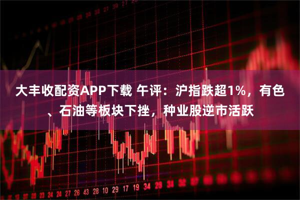 大丰收配资APP下载 午评：沪指跌超1%，有色、石油等板块下挫，种业股逆市活跃