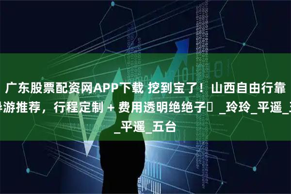 广东股票配资网APP下载 挖到宝了！山西自由行靠谱导游推荐，行程定制 + 费用透明绝绝子​_玲玲_平遥_五台