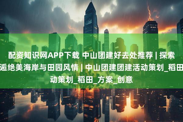 配资知识网APP下载 中山团建好去处推荐 | 探索崖口村，邂逅绝美海岸与田园风情 | 中山团建团建活动策划_稻田_方案_创意
