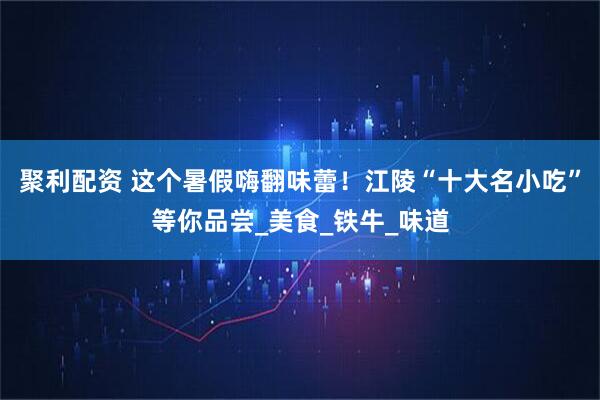 聚利配资 这个暑假嗨翻味蕾！江陵“十大名小吃”等你品尝_美食_铁牛_味道