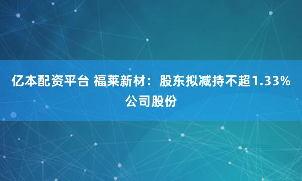 亿本配资平台 福莱新材：股东拟减持不超1.33%公司股份