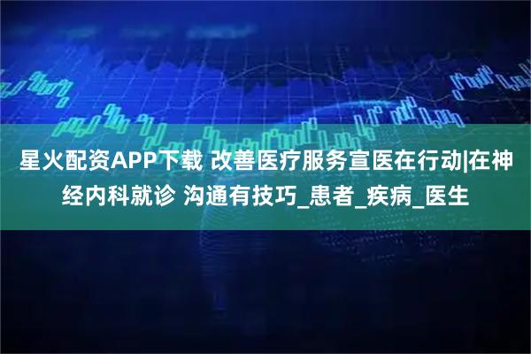星火配资APP下载 改善医疗服务宣医在行动|在神经内科就诊 沟通有技巧_患者_疾病_医生