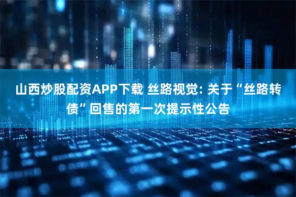 山西炒股配资APP下载 丝路视觉: 关于“丝路转债”回售的第一次提示性公告