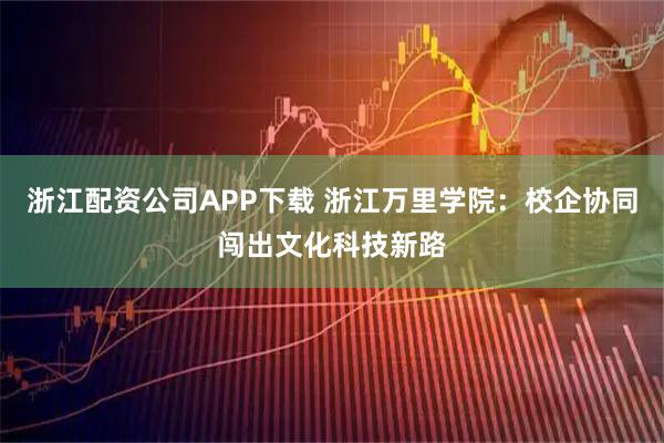浙江配资公司APP下载 浙江万里学院：校企协同闯出文化科技新路
