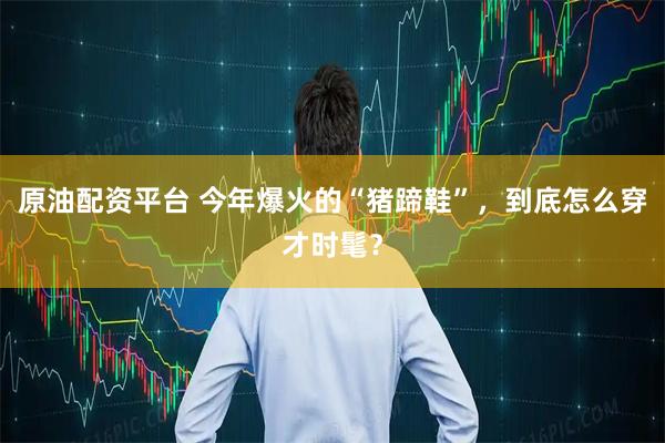 原油配资平台 今年爆火的“猪蹄鞋”，到底怎么穿才时髦？